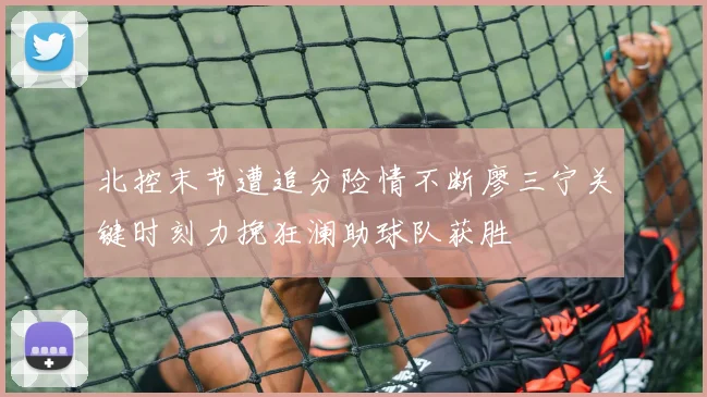 北控末节遭追分险情不断廖三宁关键时刻力挽狂澜助球队获胜