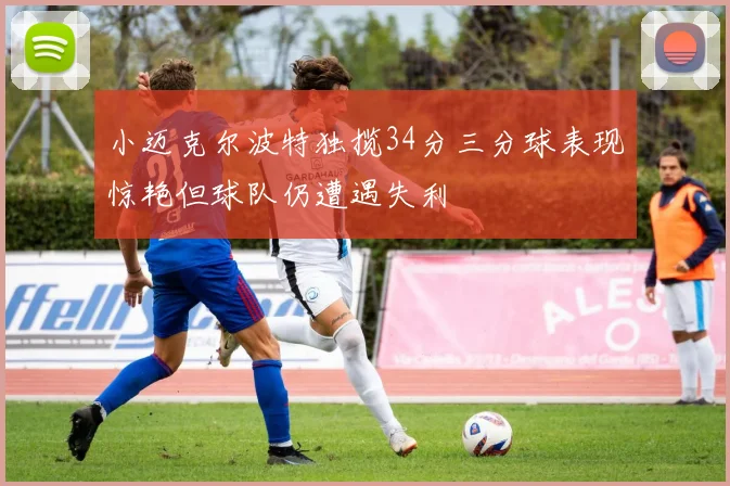 小迈克尔波特独揽34分三分球表现惊艳但球队仍遭遇失利