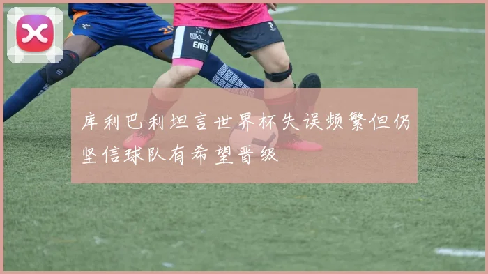 库利巴利坦言世界杯失误频繁但仍坚信球队有希望晋级
