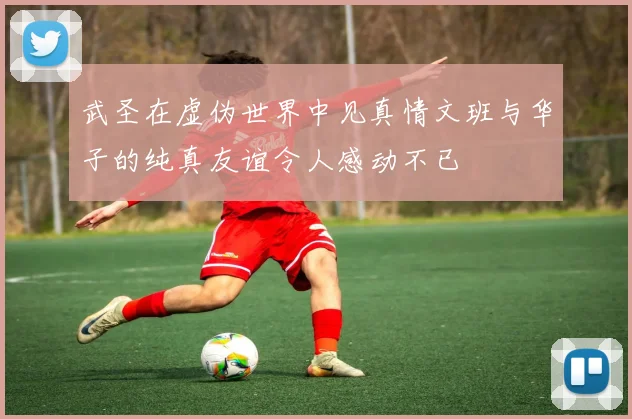 武圣在虚伪世界中见真情文班与华子的纯真友谊令人感动不已