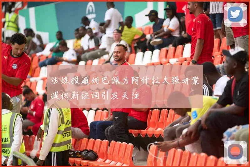 法媒报道姆巴佩为阿什拉夫强奸案提供新证词引发关注