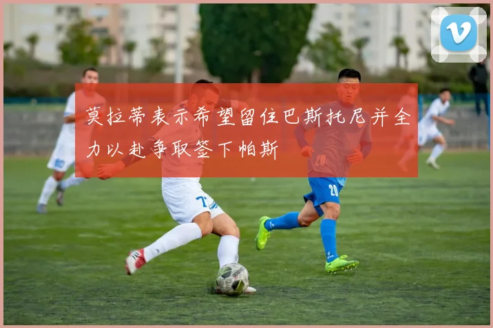 莫拉蒂表示希望留住巴斯托尼并全力以赴争取签下帕斯