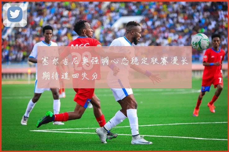 塞尔吉尼奥强调心态稳定联赛漫长期待追回失分