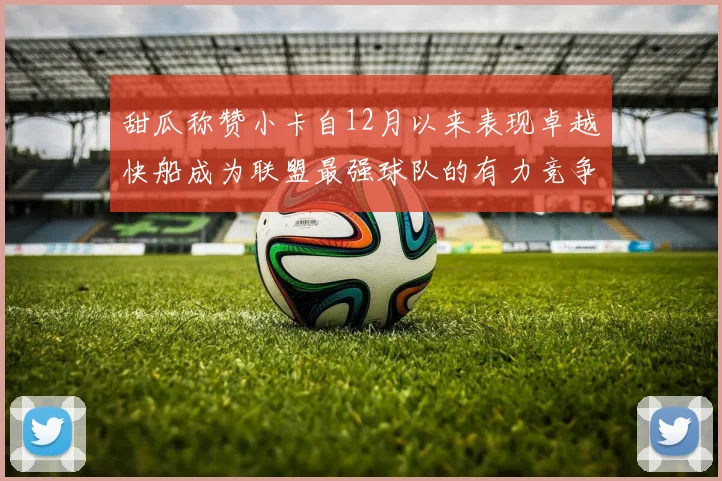甜瓜称赞小卡自12月以来表现卓越快船成为联盟最强球队的有力竞争者