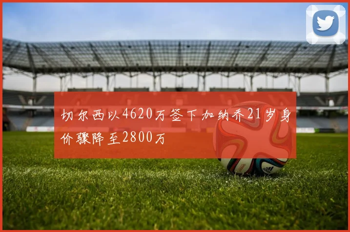 切尔西以4620万签下加纳乔21岁身价骤降至2800万
