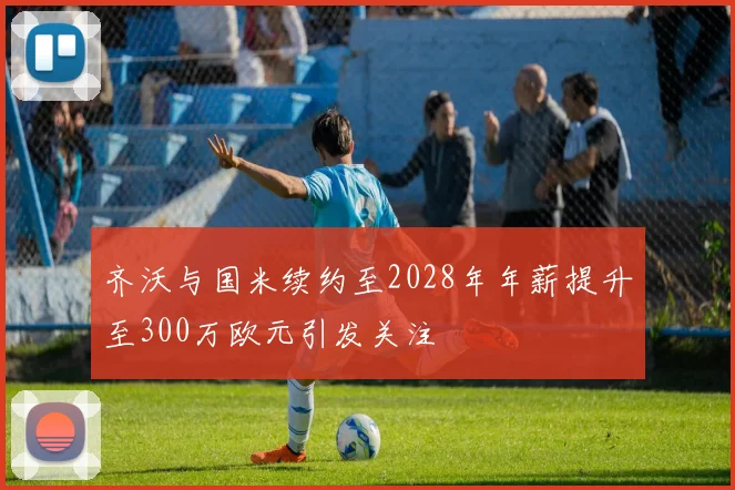 齐沃与国米续约至2028年年薪提升至300万欧元引发关注