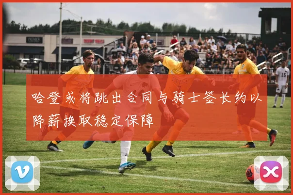 哈登或将跳出合同与骑士签长约以降薪换取稳定保障