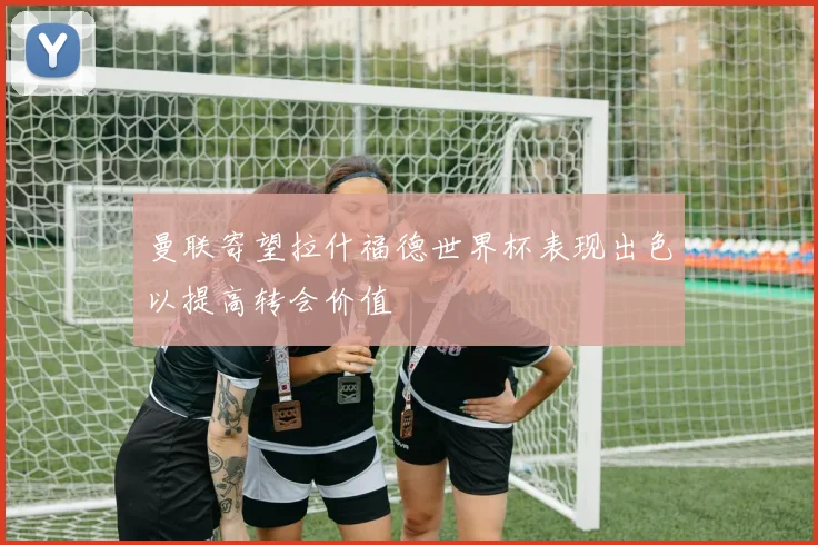 曼联寄望拉什福德世界杯表现出色以提高转会价值