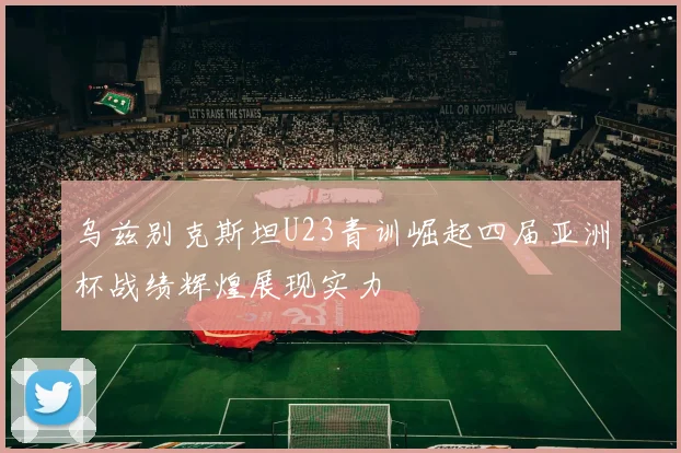乌兹别克斯坦U23青训崛起四届亚洲杯战绩辉煌展现实力