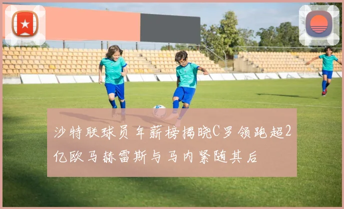 沙特联球员年薪榜揭晓C罗领跑超2亿欧马赫雷斯与马内紧随其后