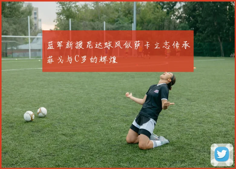 蓝军新援昆达球风似萨卡立志传承菲戈与C罗的辉煌