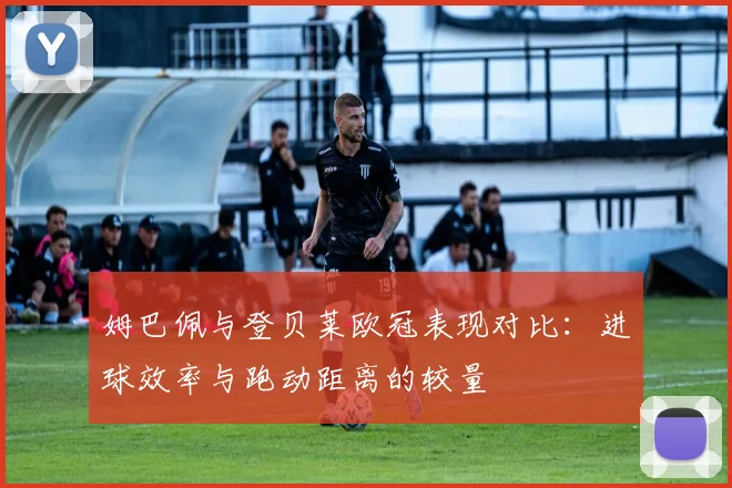 姆巴佩与登贝莱欧冠表现对比：进球效率与跑动距离的较量