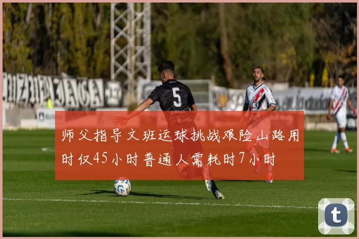 师父指导文班运球挑战艰险山路用时仅45小时普通人需耗时7小时
